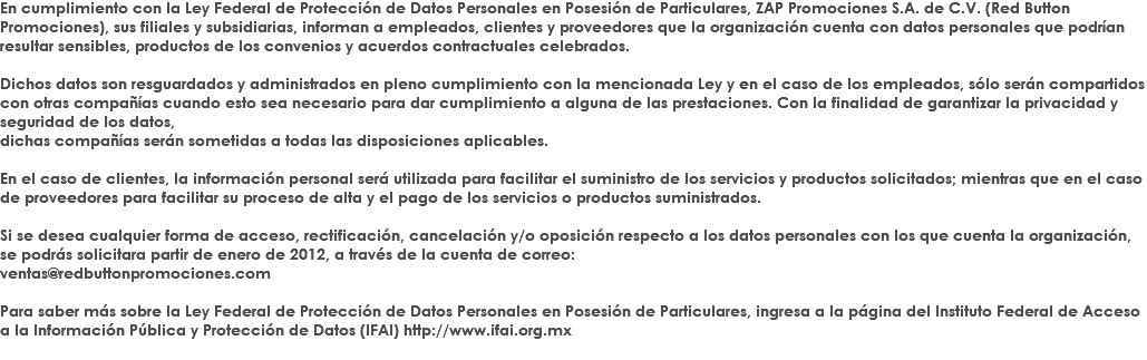 En cumplimiento con la Ley Federal de Protección de Datos Personales en Posesión de Particulares, ZAP Promociones S.A. de C.V. (Red Button Promociones), sus filiales y subsidiarias, informan a empleados, clientes y proveedores que la organización cuenta con datos personales que podrían resultar sensibles, productos de los convenios y acuerdos contractuales celebrados. Dichos datos son resguardados y administrados en pleno cumplimiento con la mencionada Ley y en el caso de los empleados, sólo serán compartidos con otras compañías cuando esto sea necesario para dar cumplimiento a alguna de las prestaciones. Con la finalidad de garantizar la privacidad y seguridad de los datos, dichas compañías serán sometidas a todas las disposiciones aplicables. En el caso de clientes, la información personal será utilizada para facilitar el suministro de los servicios y productos solicitados; mientras que en el caso de proveedores para facilitar su proceso de alta y el pago de los servicios o productos suministrados. Si se desea cualquier forma de acceso, rectificación, cancelación y/o oposición respecto a los datos personales con los que cuenta la organización, se podrás solicitara partir de enero de 2012, a través de la cuenta de correo: ventas@redbuttonpromociones.com Para saber más sobre la Ley Federal de Protección de Datos Personales en Posesión de Particulares, ingresa a la página del Instituto Federal de Acceso a la Información Pública y Protección de Datos (IFAI) http://www.ifai.org.mx