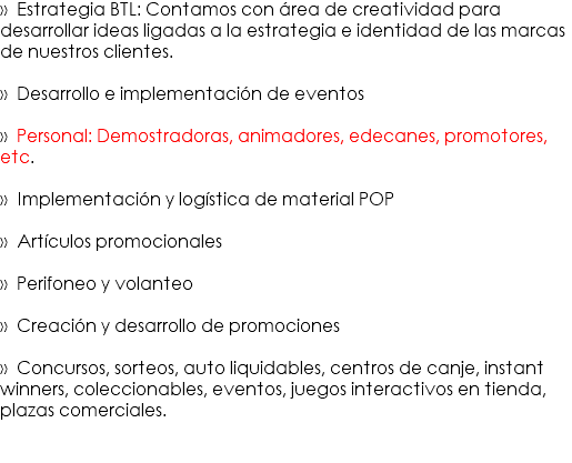 » Estrategia BTL: Contamos con área de creatividad para desarrollar ideas ligadas a la estrategia e identidad de las marcas de nuestros clientes. » Desarrollo e implementación de eventos » Personal: Demostradoras, animadores, edecanes, promotores, etc. » Implementación y logística de material POP » Artículos promocionales » Perifoneo y volanteo » Creación y desarrollo de promociones » Concursos, sorteos, auto liquidables, centros de canje, instant winners, coleccionables, eventos, juegos interactivos en tienda, plazas comerciales.
