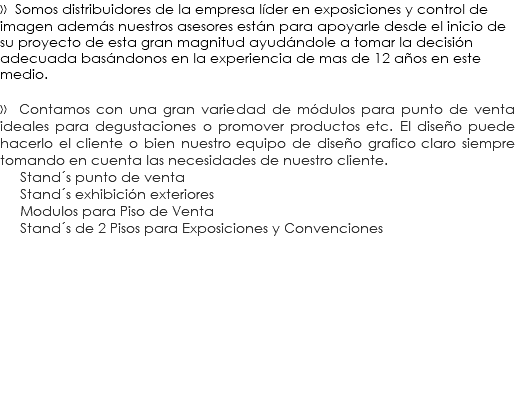 » Somos distribuidores de la empresa líder en exposiciones y control de imagen además nuestros asesores están para apoyarle desde el inicio de su proyecto de esta gran magnitud ayudándole a tomar la decisión adecuada basándonos en la experiencia de mas de 12 años en este medio. » Contamos con una gran variedad de módulos para punto de venta ideales para degustaciones o promover productos etc. El diseño puede hacerlo el cliente o bien nuestro equipo de diseño grafico claro siempre tomando en cuenta las necesidades de nuestro cliente. Stand´s punto de venta Stand´s exhibición exteriores Modulos para Piso de Venta Stand´s de 2 Pisos para Exposiciones y Convenciones