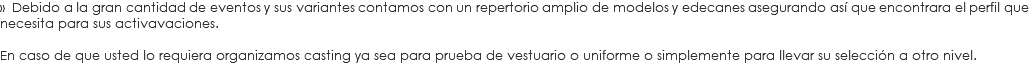 » Debido a la gran cantidad de eventos y sus variantes contamos con un repertorio amplio de modelos y edecanes asegurando así que encontrara el perfil que necesita para sus activavaciones. En caso de que usted lo requiera organizamos casting ya sea para prueba de vestuario o uniforme o simplemente para llevar su selección a otro nivel.
