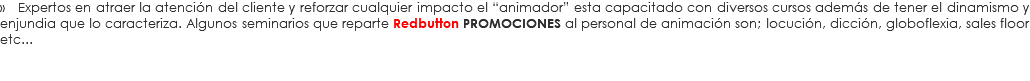 » Expertos en atraer la atención del cliente y reforzar cualquier impacto el “animador” esta capacitado con diversos cursos además de tener el dinamismo y enjundia que lo caracteriza. Algunos seminarios que reparte Redbutton PROMOCIONES al personal de animación son; locución, dicción, globoflexia, sales floor etc...