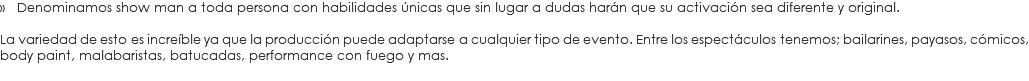 » Denominamos show man a toda persona con habilidades únicas que sin lugar a dudas harán que su activación sea diferente y original. La variedad de esto es increíble ya que la producción puede adaptarse a cualquier tipo de evento. Entre los espectáculos tenemos; bailarines, payasos, cómicos, body paint, malabaristas, batucadas, performance con fuego y mas.