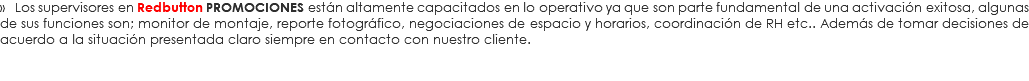 » Los supervisores en Redbutton PROMOCIONES están altamente capacitados en lo operativo ya que son parte fundamental de una activación exitosa, algunas de sus funciones son; monitor de montaje, reporte fotográfico, negociaciones de espacio y horarios, coordinación de RH etc.. Además de tomar decisiones de acuerdo a la situación presentada claro siempre en contacto con nuestro cliente.