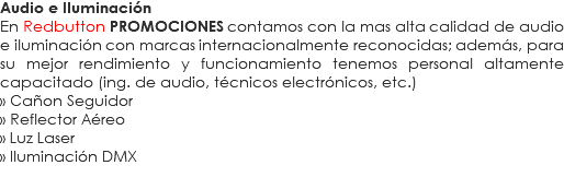 Audio e Iluminación
En Redbutton PROMOCIONES contamos con la mas alta calidad de audio e iluminación con marcas internacionalmente reconocidas; además, para su mejor rendimiento y funcionamiento tenemos personal altamente capacitado (ing. de audio, técnicos electrónicos, etc.)
» Cañon Seguidor
» Reflector Aéreo
» Luz Laser
» Iluminación DMX