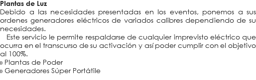 Plantas de Luz
Debido a las necesidades presentadas en los eventos, ponemos a sus ordenes generadores eléctricos de variados calibres dependiendo de su necesidades. Este servicio le permite respaldarse de cualquier imprevisto eléctrico que ocurra en el transcurso de su activación y así poder cumplir con el objetivo al 100%.
» Plantas de Poder
» Generadores Súper Portátile