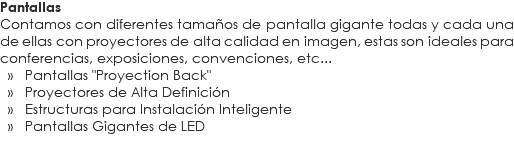 Pantallas
Contamos con diferentes tamaños de pantalla gigante todas y cada una de ellas con proyectores de alta calidad en imagen, estas son ideales para conferencias, exposiciones, convenciones, etc... » Pantallas "Proyection Back" » Proyectores de Alta Definición » Estructuras para Instalación Inteligente » Pantallas Gigantes de LED 