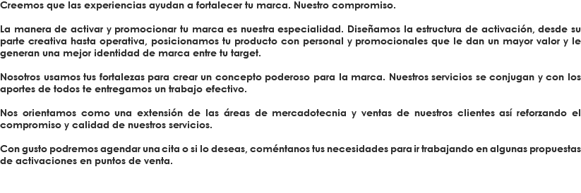 Creemos que las experiencias ayudan a fortalecer tu marca. Nuestro compromiso. La manera de activar y promocionar tu marca es nuestra especialidad. Diseñamos la estructura de activación, desde su parte creativa hasta operativa, posicionamos tu producto con personal y promocionales que le dan un mayor valor y le generan una mejor identidad de marca entre tu target. Nosotros usamos tus fortalezas para crear un concepto poderoso para la marca. Nuestros servicios se conjugan y con los aportes de todos te entregamos un trabajo efectivo. Nos orientamos como una extensión de las áreas de mercadotecnia y ventas de nuestros clientes así reforzando el compromiso y calidad de nuestros servicios. Con gusto podremos agendar una cita o si lo deseas, coméntanos tus necesidades para ir trabajando en algunas propuestas de activaciones en puntos de venta.
