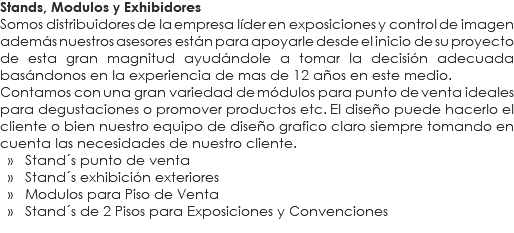 Stands, Modulos y Exhibidores
Somos distribuidores de la empresa líder en exposiciones y control de imagen además nuestros asesores están para apoyarle desde el inicio de su proyecto de esta gran magnitud ayudándole a tomar la decisión adecuada basándonos en la experiencia de mas de 12 años en este medio.
Contamos con una gran variedad de módulos para punto de venta ideales para degustaciones o promover productos etc. El diseño puede hacerlo el cliente o bien nuestro equipo de diseño grafico claro siempre tomando en cuenta las necesidades de nuestro cliente. » Stand´s punto de venta » Stand´s exhibición exteriores » Modulos para Piso de Venta » Stand´s de 2 Pisos para Exposiciones y Convenciones
