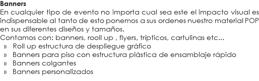 Banners
En cualquier tipo de evento no importa cual sea este el impacto visual es indispensable al tanto de esto ponemos a sus ordenes nuestro material POP en sus diferentes diseños y tamaños.
Contamos con: banners, rooll up , flyers, trípticos, cartulinas etc... » Roll up estructura de despliegue gráfico » Banners para piso con estructura plástica de ensamblaje rápido » Banners colgantes » Banners personalizados