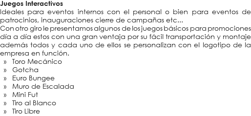 Juegos Interactivos
Ideales para eventos internos con el personal o bien para eventos de patrocinios, inauguraciones cierre de campañas etc...
Con otro giro le presentamos algunos de los juegos básicos para promociones día a día estos con una gran ventaja por su fácil transportación y montaje además todos y cada uno de ellos se personalizan con el logotipo de la empresa en función. » Toro Mecánico » Gotcha » Euro Bungee » Muro de Escalada » Mini Fut » Tiro al Blanco » Tiro Libre