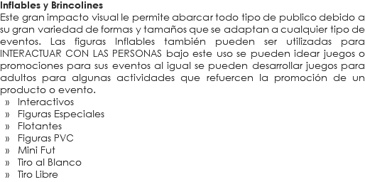 Inflables y Brincolines
Este gran impacto visual le permite abarcar todo tipo de publico debido a su gran variedad de formas y tamaños que se adaptan a cualquier tipo de eventos. Las figuras Inflables también pueden ser utilizadas para INTERACTUAR CON LAS PERSONAS bajo este uso se pueden idear juegos o promociones para sus eventos al igual se pueden desarrollar juegos para adultos para algunas actividades que refuercen la promoción de un producto o evento. » Interactivos » Figuras Especiales » Flotantes » Figuras PVC » Mini Fut » Tiro al Blanco » Tiro Libre