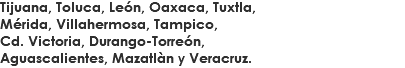 Tijuana, Toluca, León, Oaxaca, Tuxtla,
Mérida, Villahermosa, Tampico,
Cd. Victoria, Durango-Torreón,
Aguascalientes, Mazatlàn y Veracruz.